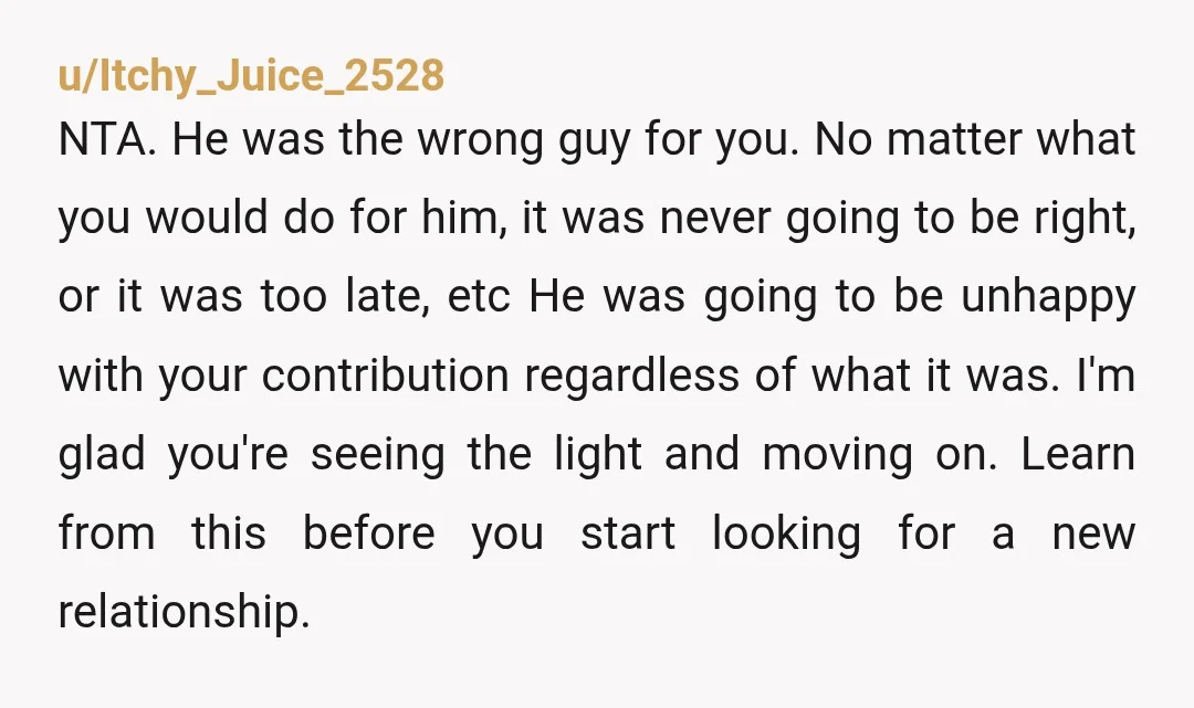 u/Itchy_Juice_2528 NTA. He was the wrong guy for you. No matter what you would do for him, it was never going to be right, or it was too late, etc...