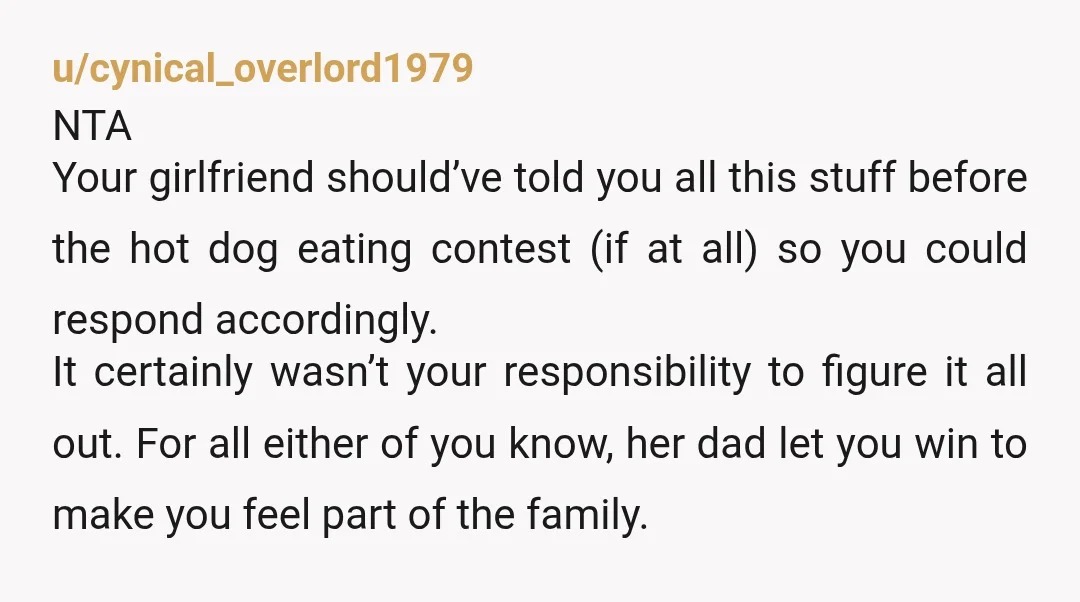 u/cynical_overlord1979 NTA Your girlfriend should’ve told you all this stuff before the hot dog eating contest (if at all) so you could respond accordingly. It certainly wasn’t your responsibility to...