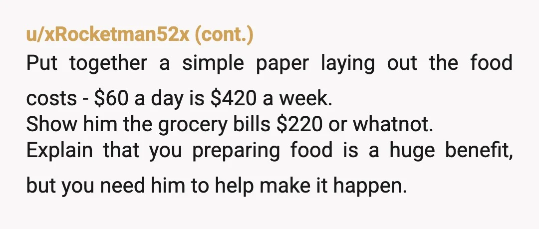 u/Troutie88 Sounds like you are being his mother. There is no reason he can't pay for and cook food. It's part of being an adult. If he can't figure it...