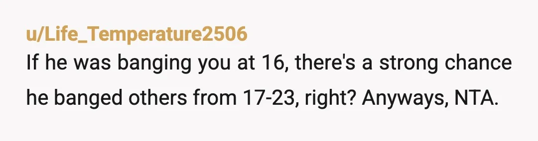 u/Life_Temperature2506
If he was banging you at 16, there's a strong chance he banged others from 17-23, right? Anyways, NTA.