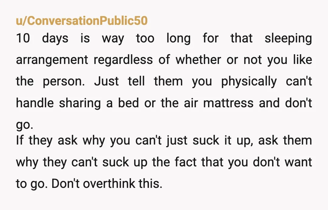 u/Prestigious-Moose345 This is pure insanity. They don't have enough beds. They still insist on inviting this girl against your wishes. And they think you should SHARE A BED WITH HER?...