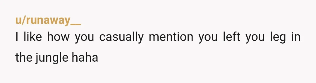 u/runaway__
I like how you casually mention you left you leg in the jungle haha