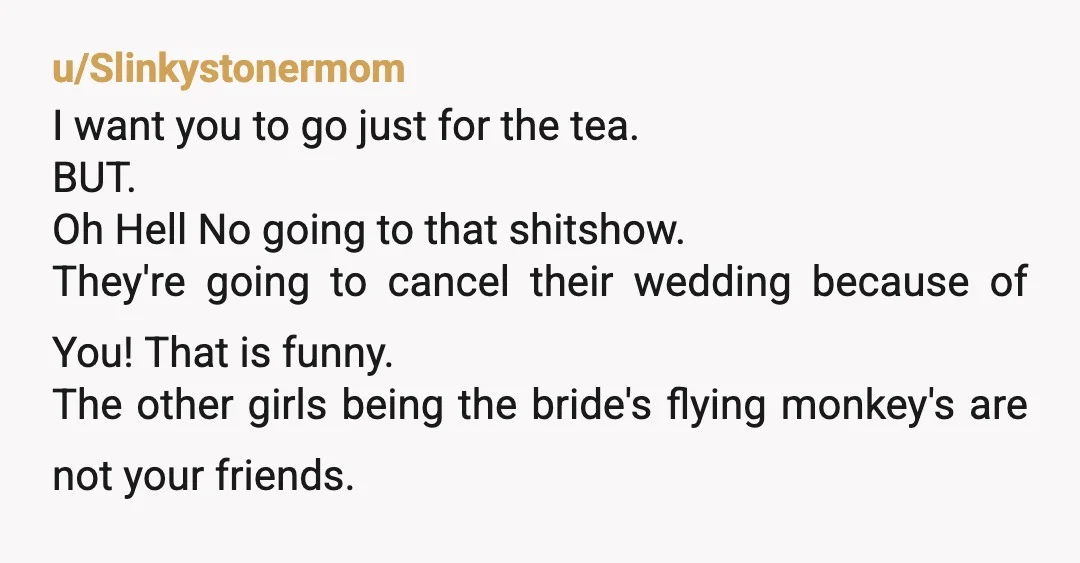 u/Slinkystonermom I want you to go just for the tea. BUT. Oh Hell No going to that shitshow. They're going to cancel their wedding because of You! That is funny....