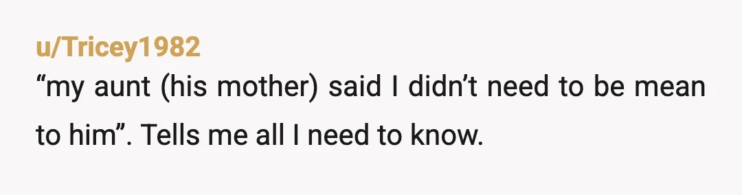 u/Tricey1982
“my aunt (his mother) said I didn’t need to be mean to him”. Tells me all I need to know.