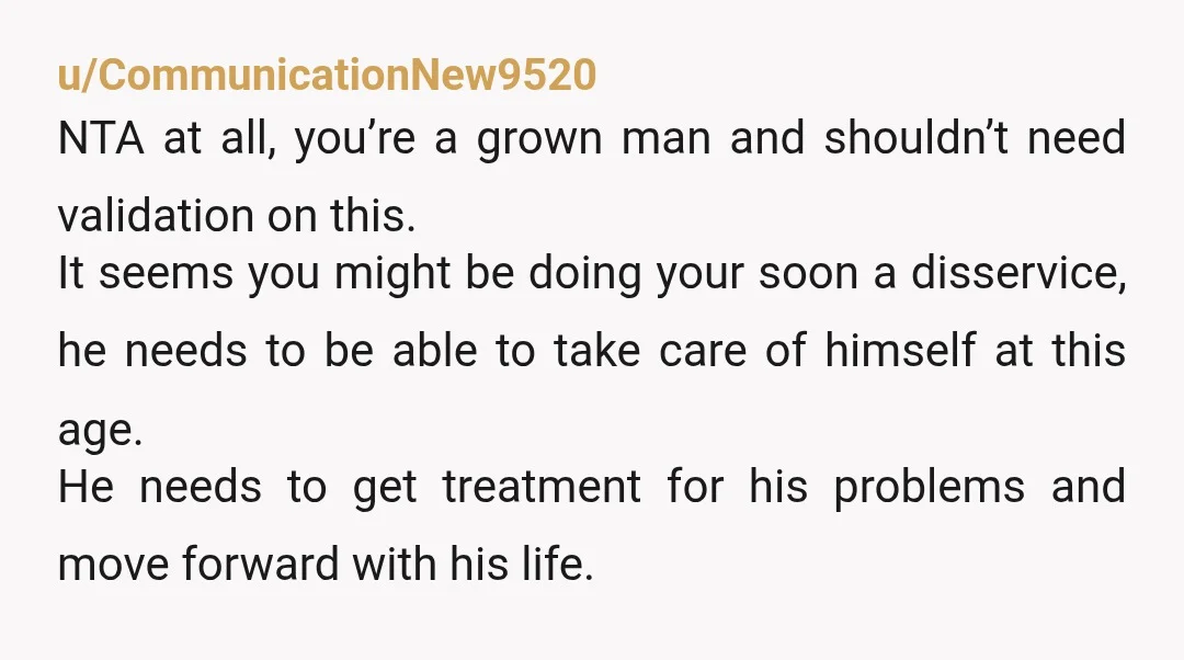 u/CommunicationNew9520 NTA at all, you’re a grown man and shouldn’t need validation on this. It seems you might be doing your soon a disservice, he needs to be able to...