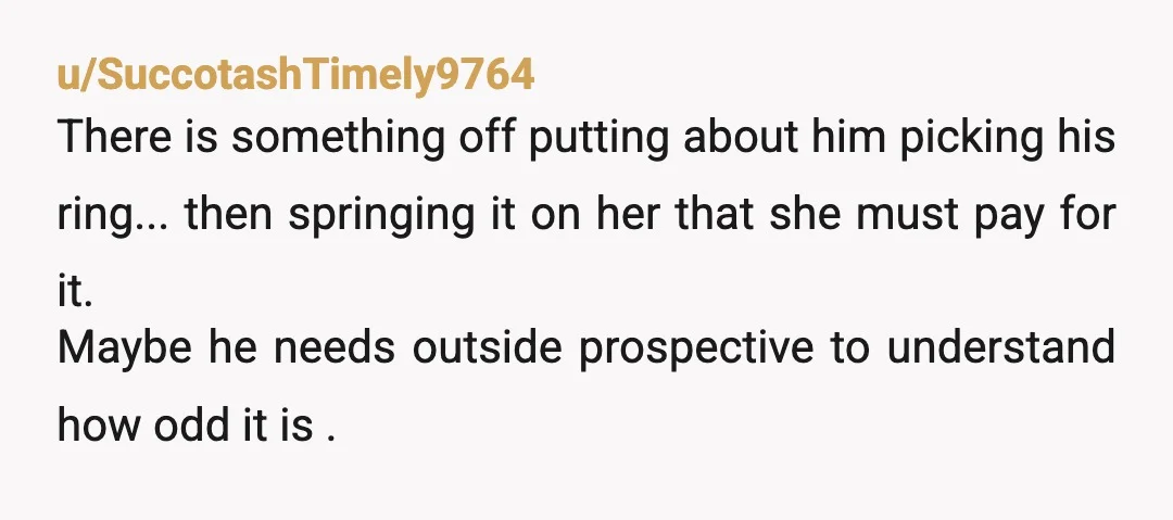 u/SuccotashTimely9764 There is something off putting about him picking his ring... then springing it on her that she must pay for it. Maybe he needs outside prospective to understand how...