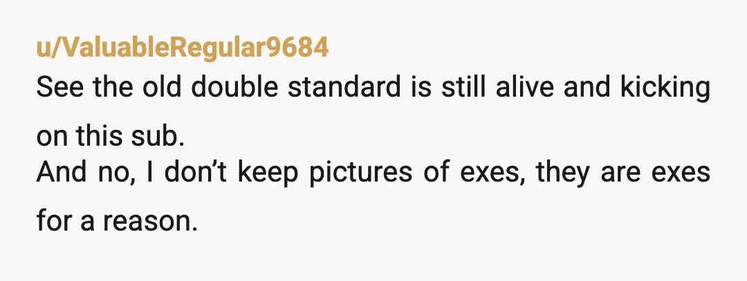u/Major_Lawfulness6122
ESH
He shouldn’t go through your phone but it’s weird you keep photos of your ex half naked.