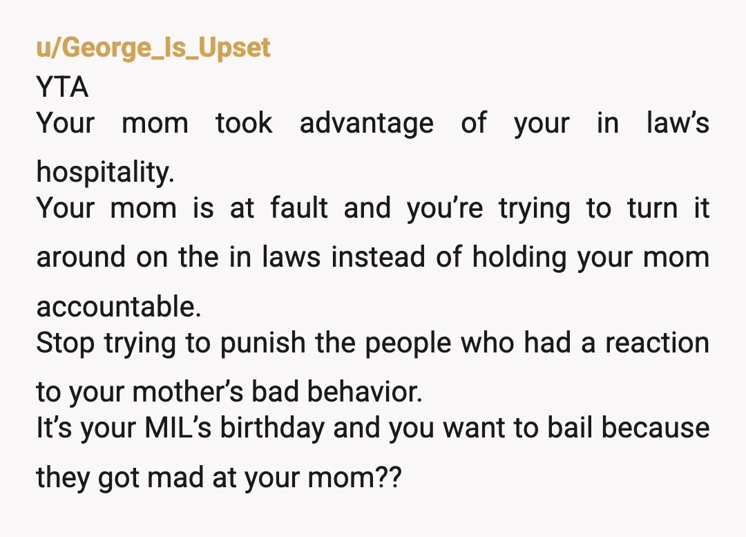 u/George_Is_Upset YTA Your mom took advantage of your in law’s hospitality. Your mom is at fault and you’re trying to turn it around on the in laws instead of holding...