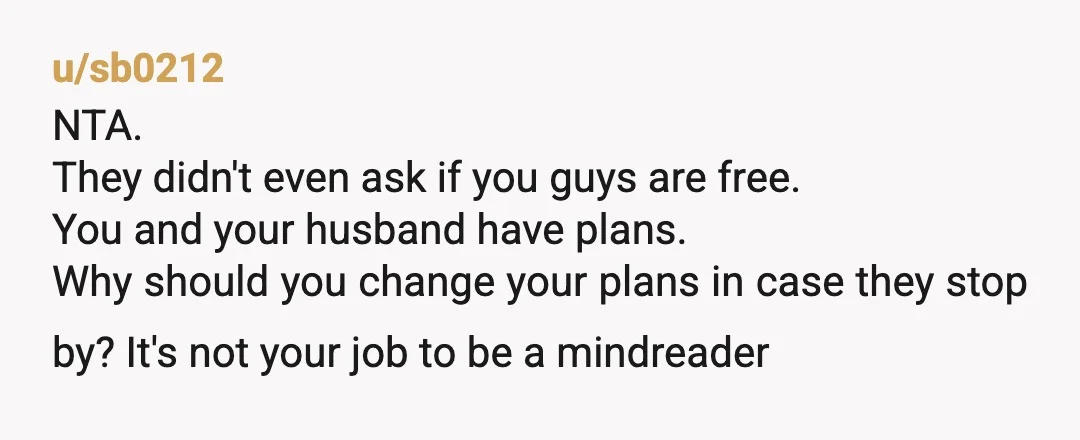 u/Vaaliindraa NTA, and your husband has the right idea. If they do not call before coming, then they get an empty house, make sure the place is locked like a...