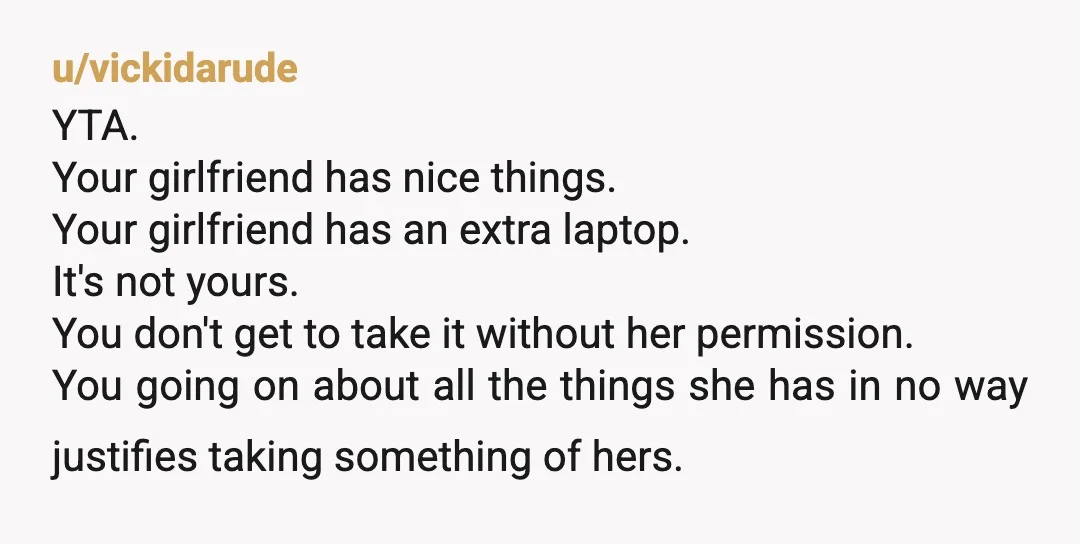 u/sydnimw132 YTA you should not have taken her laptop with out asking it doesn't matter if she has other devices thats still her property and she has every right to...
