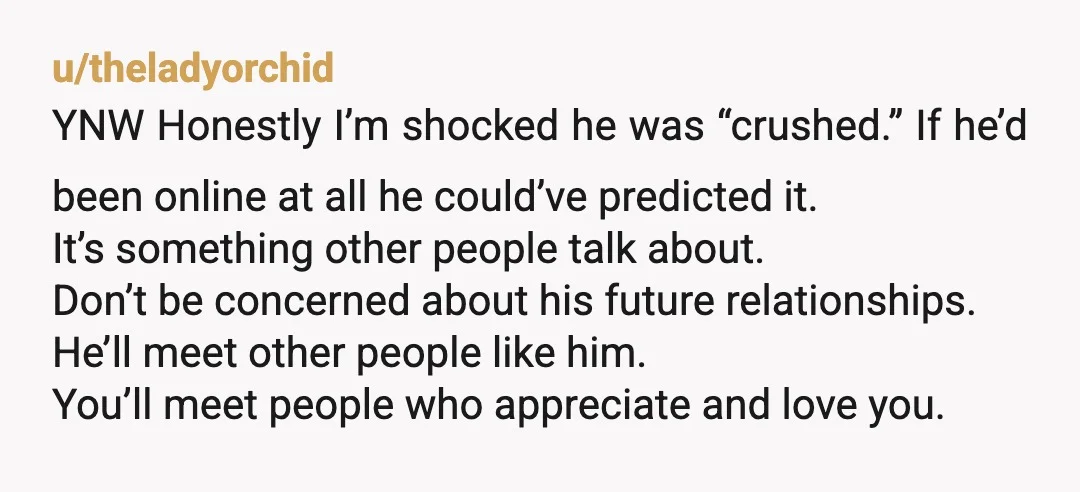 u/theladyorchid YNW Honestly I’m shocked he was “crushed.” If he’d been online at all he could’ve predicted it. It’s something other people talk about. Don’t be concerned about his future...