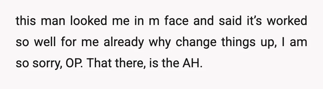 u/RandomPersonRedPanda So because you have not made his life miserable/uncomfortable by sharing your struggles and MAKING IT HIS PROBLEM TOO, he thinks the current scenario is “working well”. Is he...
