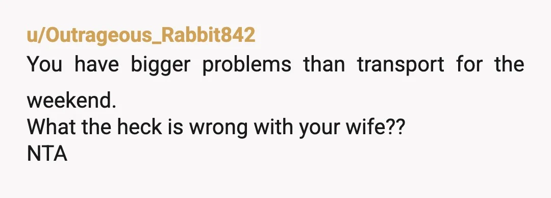 u/Outrageous_Rabbit842
You have bigger problems than transport for the weekend.
What the heck is wrong with your wife??
NTA