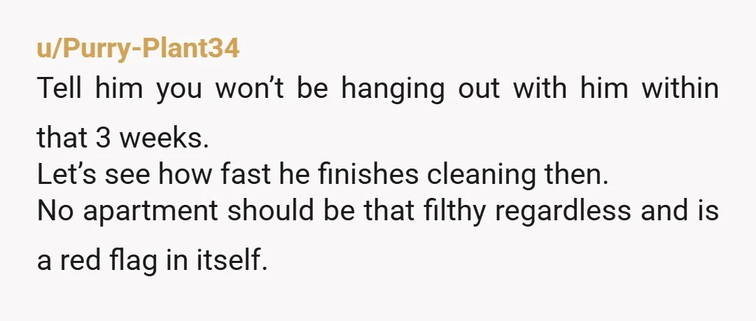 u/Purry-Plant34 Tell him you won’t be hanging out with him within that 3 weeks. Let’s see how fast he finishes cleaning then. No apartment should be that filthy regardless and...