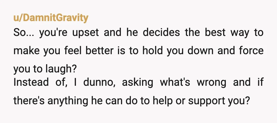 u/DamnitGravity So... you're upset and he decides the best way to make you feel better is to hold you down and force you to laugh? Instead of, I dunno, asking...