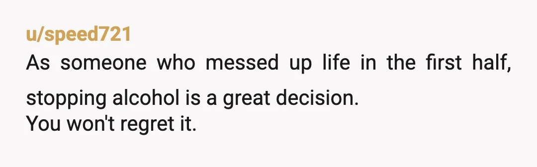 u/speed721
As someone who messed up life in the first half, stopping alcohol is a great decision.
You won't regret it.
