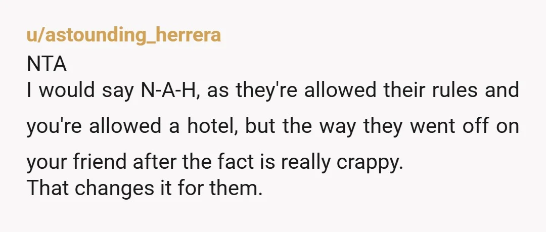 u/astounding_herrera NTA I would say N-A-H, as they're allowed their rules and you're allowed a hotel, but the way they went off on your friend after the fact is really...