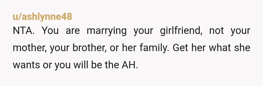 u/ashlynne48
NTA. You are marrying your girlfriend, not your mother, your brother, or her family. Get her what she wants or you will be the AH.