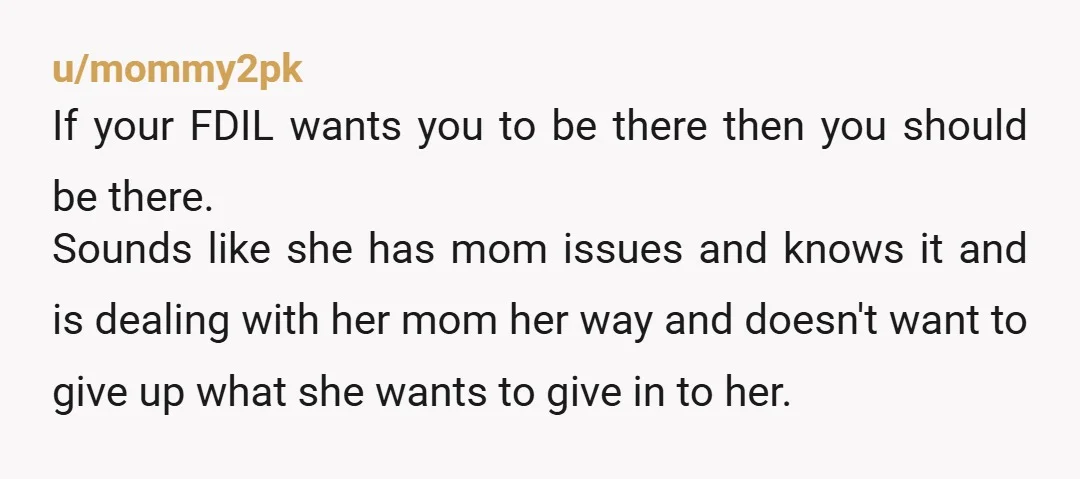 u/mommy2pk If your FDIL wants you to be there then you should be there. Sounds like she has mom issues and knows it and is dealing with her mom her...