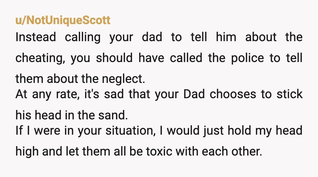 u/NotUniqueScott Instead calling your dad to tell him about the cheating, you should have called the police to tell them about the neglect. At any rate, it's sad that your...