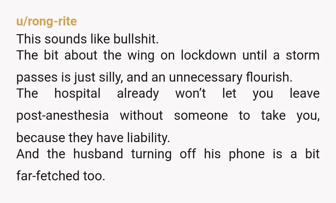 u/rong-rite This sounds like bullshit. The bit about the wing on lockdown until a storm passes is just silly, and an unnecessary flourish. The hospital already won’t let you leave...