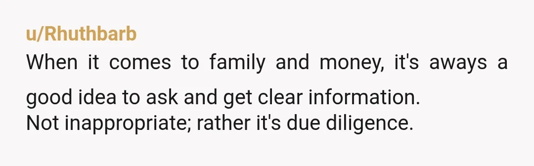 u/Rhuthbarb
When it comes to family and money, it's aways a good idea to ask and get clear information.
Not inappropriate; rather it's due diligence.