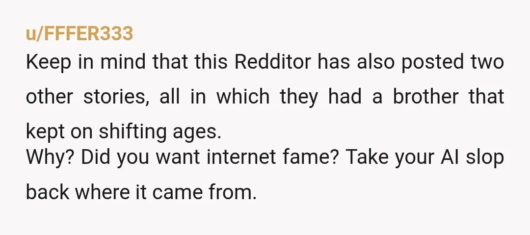 u/FFFER333 Keep in mind that this Redditor has also posted two other stories, all in which they had a brother that kept on shifting ages. Why? Did you want internet...