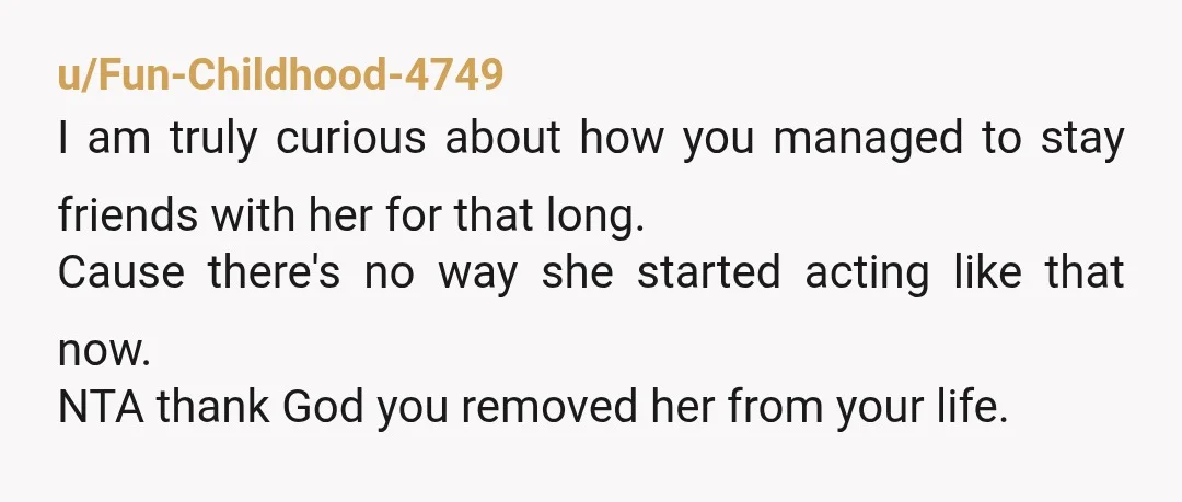u/Ill-Veterinarian4208
Never speak to or interact with this AH again.
She isn't your friend, she seems to just want a servant to do her bidding.
Good riddance.