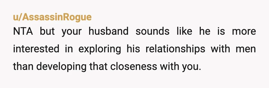 u/AssassinRogue
NTA but your husband sounds like he is more interested in exploring his relationships with men than developing that closeness with you.