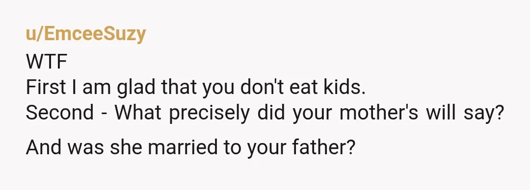 u/EmceeSuzy
WTF
First I am glad that you don't eat kids.
Second - What precisely did your mother's will say? And was she married to your father?
