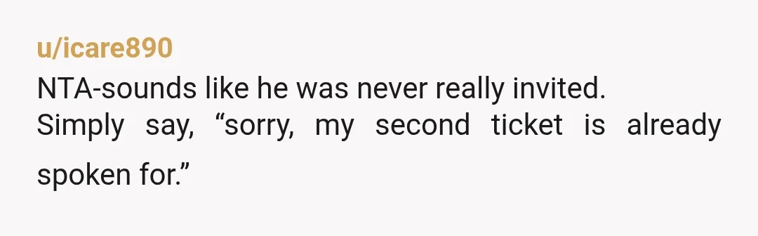 u/icare890
NTA-sounds like he was never really invited.
Simply say, “sorry, my second ticket is already spoken for.”