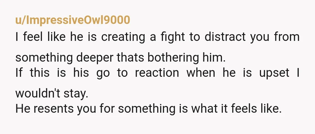 u/ImpressiveOwl9000 I feel like he is creating a fight to distract you from something deeper thats bothering him. If this is his go to reaction when he is upset I...