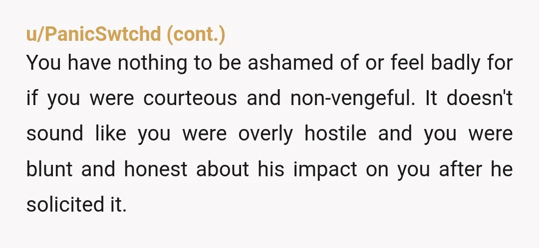 u/iced-torch Nah you're fine. He had the option to make ammends and he didnt, him seeking out an apology was the right thing to do but you are in no...