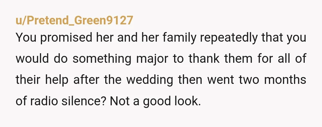 u/Pretend_Green9127 You promised her and her family repeatedly that you would do something major to thank them for all of their help after the wedding then went two months of...