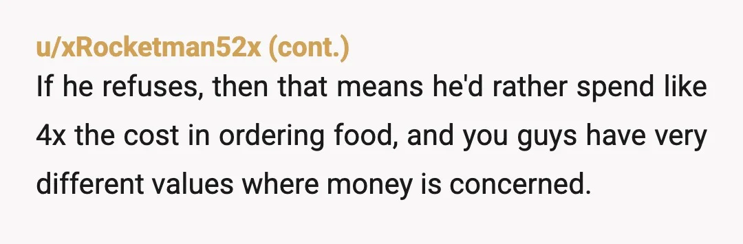 u/cat-meowma What does he contribute to the household? You’ve only mentioned food-related costs and labor and all of that is on you. If he’s covering rent/utilities/home and auto maintenance/dates/other necessities...