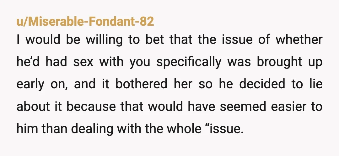 u/Miserable-Fondant-82 I would be willing to bet that the issue of whether he’d had sex with you specifically was brought up early on, and it bothered her so he decided...