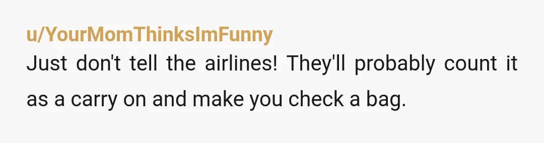 u/YourMomThinksImFunny
Just don't tell the airlines! They'll probably count it as a carry on and make you check a bag.