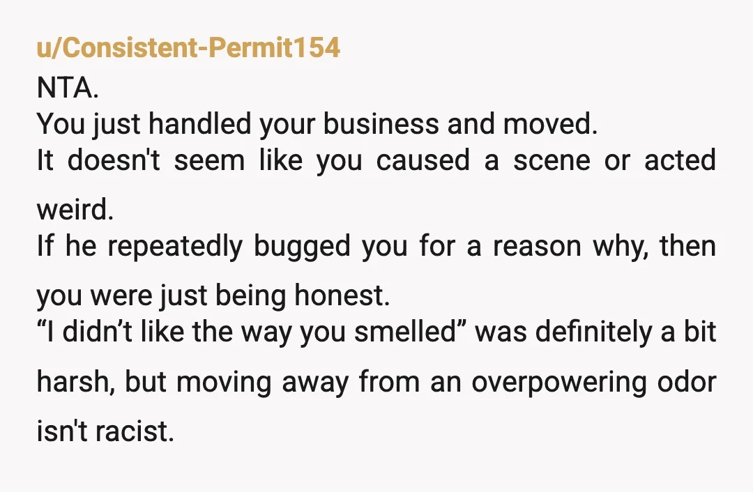 u/bourbonandcustard Why is everyone telling OP to lie? Shrugging and ignoring is also allowed. You don’t have to answer questions from strangers. Slight ESH, them for smelling and OP for...