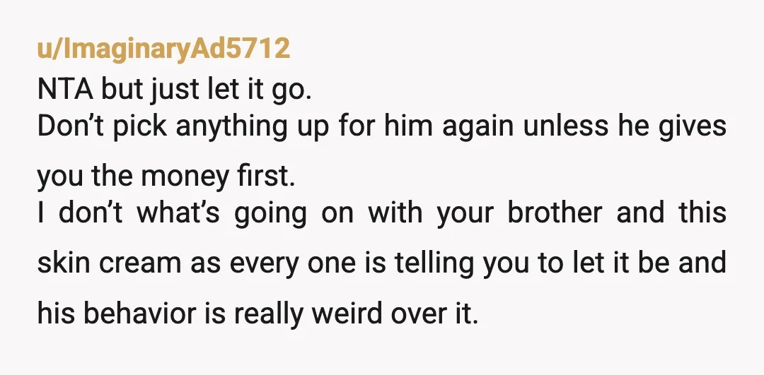 u/tosser9212
Hmm... you're entitled for requesting money back that you spent on someone else, who (inadvertently?) misrepresented the situation.
NTA, but your brother and parents leave something to be desired.