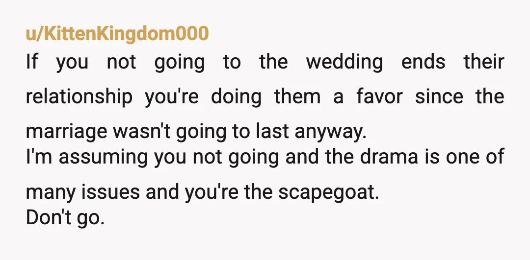 u/KittenKingdom000 If you not going to the wedding ends their relationship you're doing them a favor since the marriage wasn't going to last anyway. I'm assuming you not going and...