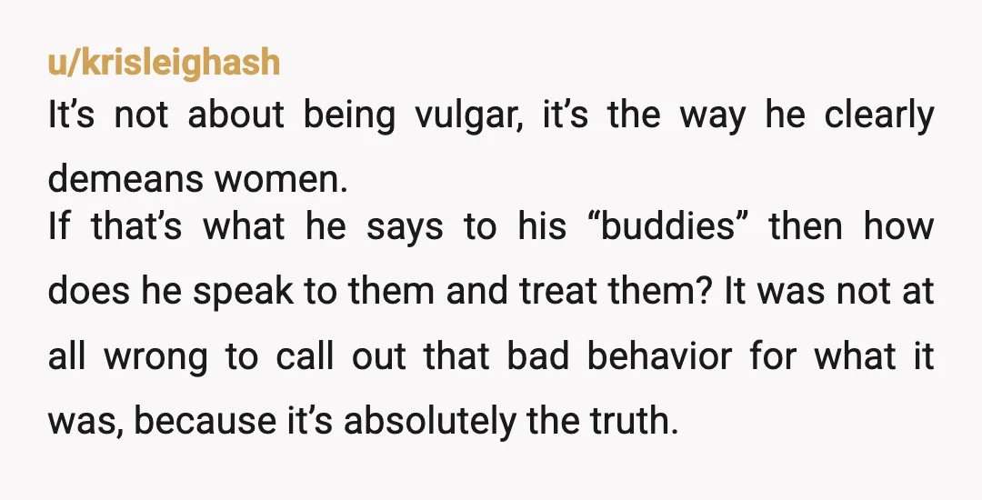 u/krisleighash It’s not about being vulgar, it’s the way he clearly demeans women. If that’s what he says to his “buddies” then how does he speak to them and treat...