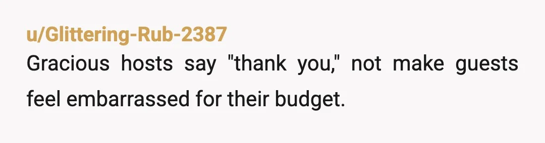u/Glittering-Rub-2387
Gracious hosts say "thank you," not make guests feel embarrassed for their budget.