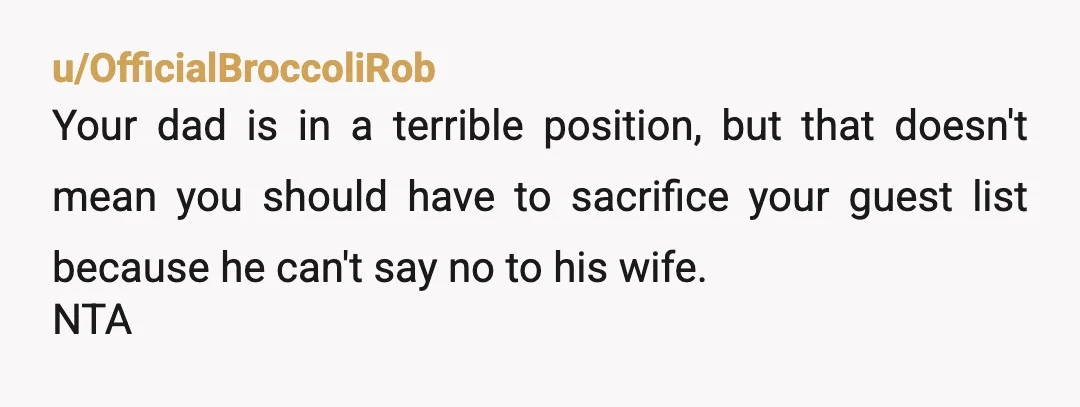 u/OfficialBroccoliRob
Your dad is in a terrible position, but that doesn't mean you should have to sacrifice your guest list because he can't say no to his wife.
NTA