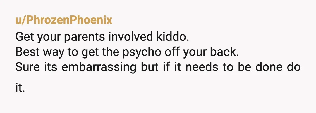 u/PhrozenPhoenix
Get your parents involved kiddo.
Best way to get the psycho off your back.
Sure its embarrassing but if it needs to be done do it.