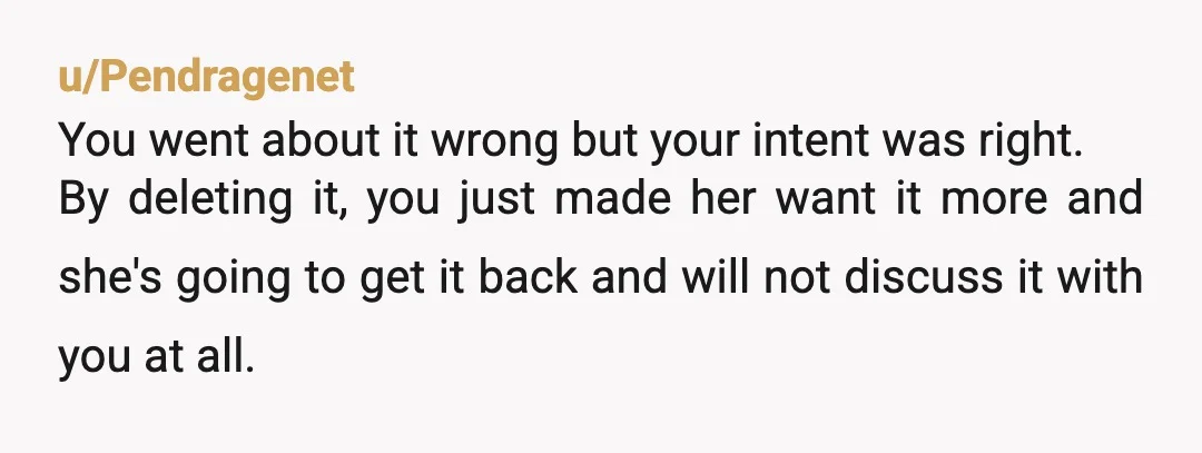 u/Alexandritecrys As someone who got full internet access when I was 12 and did the exact same stuff, you doing the right thing, at 12 you shouldn't be able to...