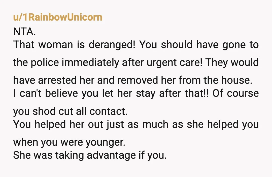 u/1RainbowUnicorn NTA. That woman is deranged! You should have gone to the police immediately after urgent care! They would have arrested her and removed her from the house. I can't...
