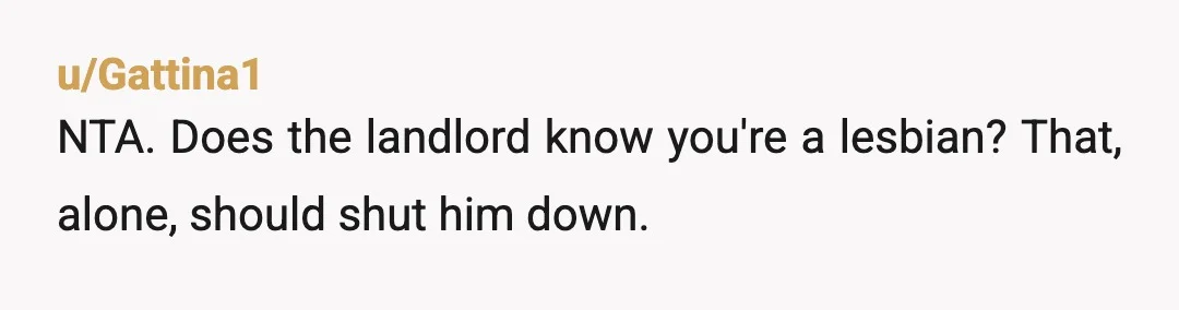 u/Gattina1
NTA. Does the landlord know you're a lesbian? That, alone, should shut him down.