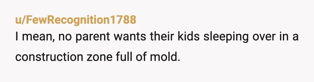u/FewRecognition1788
I mean, no parent wants their kids sleeping over in a construction zone full of mold.