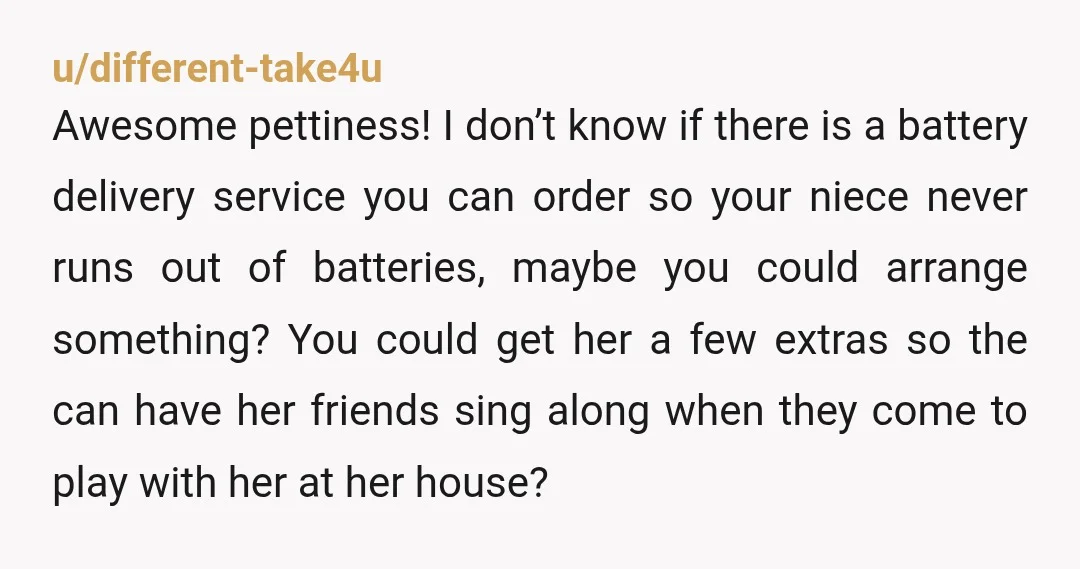 u/different-take4u Awesome pettiness! I don’t know if there is a battery delivery service you can order so your niece never runs out of batteries, maybe you could arrange something? You...