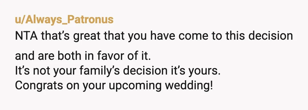u/Always_Patronus
NTA that’s great that you have come to this decision and are both in favor of it.
It’s not your family’s decision it’s yours.
Congrats on your upcoming wedding!